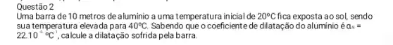 Questão 2
Uma barra de 10 metros de aluminio a uma temperatura inicial de 20^circ C fica exposta ao sol, sendo
sua temperatura elevada para 40^circ C. Sabendo que o coeficiente de dilatação do aluminio acute (e)a_(A)=
22.10^-6^circ C^-1 calcule a dilatação sofrida pela barra.