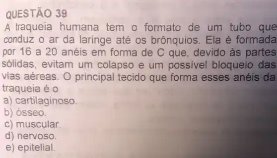 QUESTÃO 39
A traqueia humana tem o formato de um tubo que
conduz o ar da laringe até os brônquios Ela é formada
por 16 a 20 anéis em forma de C que, devido as partes
solidas evitam um colapso e um possivel bloqueio das
vias aéreas. O principal tecido que forma esses anéis da
traqueia é 0
a) cartilaginoso.
b) osseo.
c) muscular.
d) nervoso.
e) epitelial.