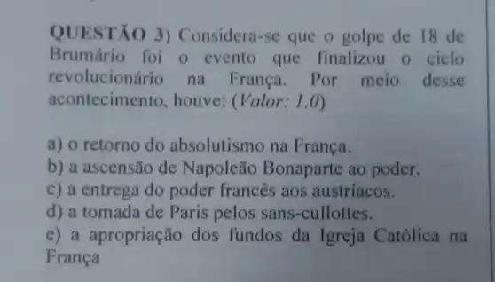 QUESTÃO 3)Considera-se que o golpe de 18 de
Brumário foi o evento que finalizou o ciclo
revolucionário na França . Por meio desse
acontecimento , houve: (Valor:1,0)
a) o retorno do absolutismo na França.
b) a ascensão de Napoleão Bonaparte ao poder.
c) a entrega do poder frances aos austríacos.
d) a tomada de Paris pelos sans -cullottes.
e) a apropriação dos fundos da Igreja Católica na
Franca