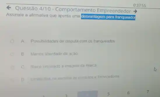 Questão 4/10 - Comportamento Empr
Assinale a afirmativa que aponta uma desvantagem para franqueador
Empreendedor
A Possibilidades de disputa com os franqueados
B Menos liberdade de ação
c Risco vinculado a imagem da marca
D Limitacoes na escolha de produtos e fornecedores
0:37:55