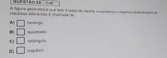 QUESTÃO 59-D48
A figura geométrica que tem 4 lados de mesmo comprimento e diagonais perpendiculares de
medidas diferentes é chamada de
A)	losango
B)	quadrado.
C)	retângulo
D)	trapézio.