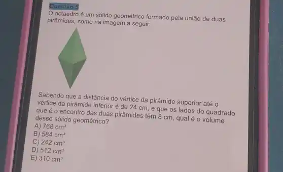 Questão 5
octaedro é um sólido geométrico formado pela união de duas
pirâmides, como na imagem a seguir:
Sabendo que a distância do vértice da pirâmide superior até o
vértice da pirâmide inferior é de 24 cm, e que os lados do quadrado
que é o encontro das duas pirâmides têm 8 cm, qual é 0 o quadr
desse sólido geométrrico 7
A) 768cm^3
B) 584cm^3
C) 242cm^3
D) 512cm^3
E) 310cm^3