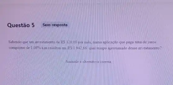 Questão 5
Sabendo que um investimento de R 120,00 por més, numa aplicação que paga taxa de juros
compostos de 1.08%  a.m resultou em RS1942,66 qual tempo aproximado desse investimento?
Assinale a alternativa correta
Sem resposta