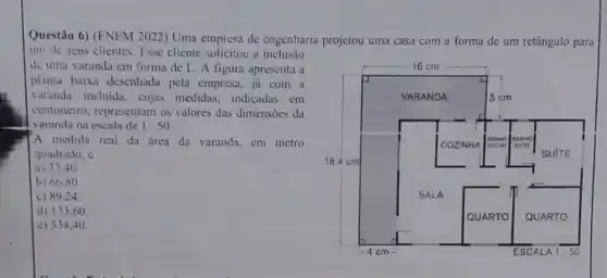 Questão 6) (ENEM 2022)Uma empresa de engenharia projetou uma casa com a forma de um retângulo para
um de seus clientes Esse cliente solicitou a inclusão
de uma varanda em forma de L. A figura apresenta a
planta baixa desenhadi pela empresa, já com a
varanda incluida, cujus medidas, indicadas em
centimetro. representam os valores das dimensoes da
varanda na escala de 1:50
A medida real da drea da varanda, em metro
quadrado. é
a) 33.40
b) 66,80
c) 89.24
d) 133.60
c) 53440