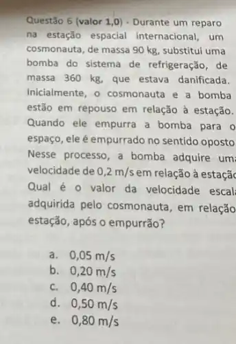 Questão 6 (valor 1 ,0) - Durante um reparo
na estação espacial internacional, um
cosmonauta, de massa 90 kg, substitui uma
bomba do sistema de refrigeração, de
massa 360 kg, que estava danificada.
Inicialmente, o cosmonauta e a bomba
estão em repouso em relação à estação.
Quando ele empurra a bomba para 0
espaço, ele é empurrado no sentido oposto
Nesse processo, a bomba adquire um:
velocidade de 0,2m/s em relação à estaçãc
Qual é 0 valor da velocidade escal
adquirida pelo cosmonauta em relação
estação, após o empurrão?
a. 0,05m/s
b. 0,20m/s
C. 0,40m/s
d. 0,50m/s
e. 0,80m/s