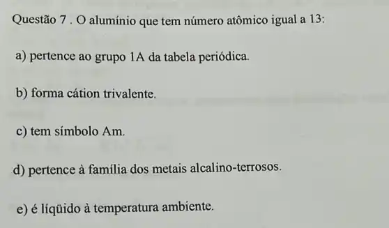 Questão 7.0 alumínio que tem número atômico igual a 13:
a) pertence ao grupo 1A da tabela periódica.
b) forma cátion trivalente.
c) tem símbolo Am.
d) pertence à familia dos metais alcalino-terrosos.
e) é líquido à temperatura ambiente.