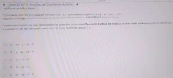 Questão 8/10-Noções de Geometria Analitica
Leia trecho de texto a seguir:
"Equação de uma reta que passa por um ponto P(x_(1),y_(1)) cujo coeficiente angulare m.e y-y_(1)=m(x-x_(1))
Após esta avallação ....queira
sosioner, in Matemática 3 surve rip not a bit
Considerando o trecho de texto apresentado e os conteudos do livro-base Geometria Analitica em espaços de duas e trés dimensóes pode-se alirmar que
a equação da reta que passa pelo ponto A(6,-9) e tem coeficiente angular (1)/(2)e
A 2x-y-24=0
B x-2y-24=0
C y=-x+9
D 6x-9y=0
E 6x-9y+5=0