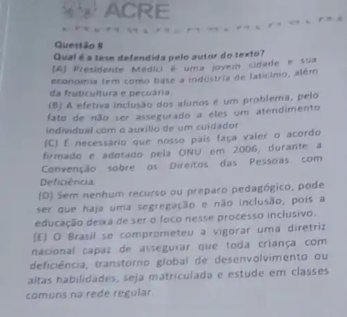 Questão 8
Qual é a tese defendida pelo autor do texto?
(A) Presidente Médici uma jovem cidade e sun
economia tem como base a industria de laticinio alem
da fruticultura e pecuátia
(B) A efetiva inclus:a dos alunos é um problema, pelo
fato de nǎo ser assegurado a eles um atendimento
Individual com o auxilio de um cuidador
(C) E necessário que nosso pais faca valer o acordo
firmado e adotado pela ONU em 2006, durante a
Convenção sobre os Direitos das Pessoas com
Deficiéncia.
(D) Sem nenhum recurso ou preparo pedagógico, pode
ser que haja uma segregação e não inclusão pois a
educação deixa de ser o foco nesse processo inclusivo.
(E) 0 Brasil se comprometeu a vigorar uma diretriz
nacional capaz de assegurar que toda criança com
deficiência, transtorno global de desenvolvimento ou
altas habilidades, seja matriculada e estude em classes
comuns na rede regular.