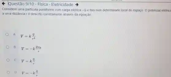 Questão 9/10 - Física - Eletricidade
Considere uma particula puntiforme com carga elétrica -Q e fixa num determinado local do espaço. O potencial elétricc
a uma distância ré descrito corretamente através đa equação:
A
V=k(Q)/(r^2)
B
V=-k(Qq_(0))/(r)
C
V=k(Q)/(r)
D V=-k(Q)/(r)