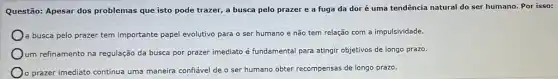 Questão: Apesar dos problemas que isto pode trazer, a busca pelo prazer e a fuga da dor é uma tendência natural do ser humano. Por isso:
a busca pelo prazer tem importante papel evolutivo para o ser humano e não tem relação com a impulsividade.
Oum refinamento na regulação da busca por prazer imediato é fundamental para atingir objetivos de longo prazo.
prazer imediato continua uma maneira confiável de o ser humano obter recompensas de longo prazo.