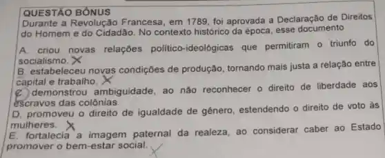 QUESTÃO BÔNUS
Durante a Revolução Francesa, em 1789, foi aprovada a Declaração de Direitos
do Homem e do Cidadão. No contexto histórico da época, esse documento
A. criou novas relações político -ideológicas que permitiram 0 triunfo do
socialismo. X
B. estabelece novas condições de produção , tornando mais justa a relação entre
capital e trabalho.
C. demonstrou ambiguidade, ao não reconhecer o direito de liberdade aos
escravos das colônias.
D. promoveu o direito de igualdade de gênero , estendendo o direito de voto às
mulheres.
E. fortalecia a imagem paternal da realeza, ao considerar caber ao Estado
promover o bem-estar social.