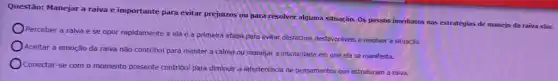 Questão: Manejar a raiva é importante para evitar prejuizos ou para resolver alguma situação. Os passos imediatos nas estratégias de manejo da raiva são:
Perceber a raiva e se opor rapidamente a ela é a primeira etapa para evitar desfechos desfavoráveis e resolver a situação
Aceitar a emoção da raiva não contribui para manter a calma ou manejar a intensidade em que ela se manifesta.
Conectar-se com o momento presente contribul para diminuir a interferência de pensamentos que estruturam a raiva.