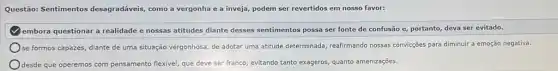 Questão: Sentimentos desagradáveis, como a vergonha e a inveja, podem ser revertidos em nosso favor:
embora questionar a realidade e nossas atitudes diante desses sentimentos possa ser fonte de confusão e portanto, deva ser evitado.
se formos capazes, diante de uma situação vergonhosa de adotar uma atitude determinada, reafirmando nossas convicções para diminuir a emoção negativa.
desde que operemos com pensamento flexivel, que deve ser franco, evitando tanto exageros, quanto amenizações.