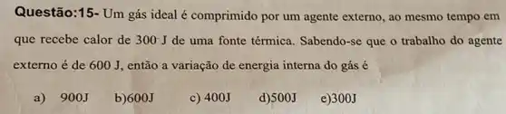 Questão:15- Um gás ideal é comprimido por um agente externo, ao mesmo tempo em
que recebe calor de 300J de uma fonte térmica Sabendo-se que o trabalho do agente
externo é de 600 J, então a variação de energia interna do gás é
a) 900J
b) 600J
c) 400J
d)500J
e)300J