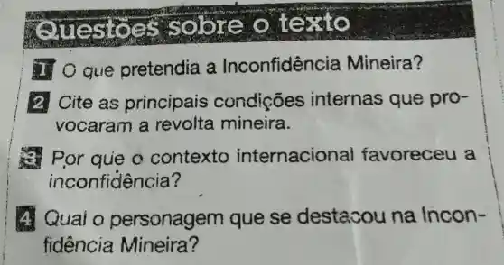 Questoes so texto
que pretendia a Inconfidencia Mineira?
2. Cite as principais condições internas que pro-
vocaram a revolta mineira.
Por que o contexto internacional favoreceu a
inconfiden ;ia?
A. Quai o personagem que se destacou na Incon-
fidencia Mineira ?