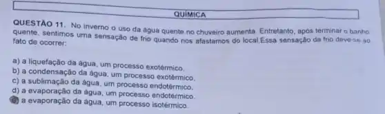 QUIMICA
QUESTÃO 11. No inverno o uso da água quente no chuveiro aumenta. Entretanto, após terminar o banho
quente, sentimos uma sensação de frio quando nos afastamos do local.Essa sensação de frio deve-se ao
fato de ocorrer:
a) a liquefação da água, um processo exotérmico.
b) a condensação da água, um processo exotérmico.
c) a sublimação da água, um processo endotérmico.
d) a evaporação da água um processo endotérmico.
(2) a evaporação da água, um processo isotérmico.