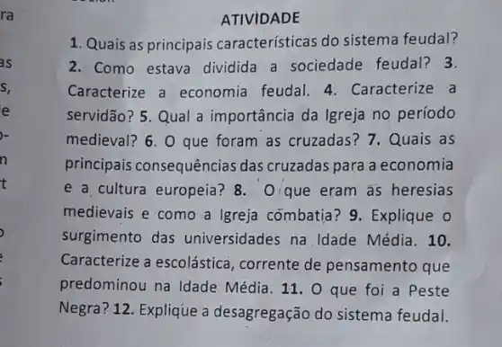 ra
ATIVIDADE
1. Quais as principais caracteristicas do sistema feudal?
2. Como estava dividida a sociedade feudal? 3.
Caracterize a economia feudal. 4 . Caracterize a
servidão? 5. Qual a importância da Igreja no período
medieval? 6. O que foram as cruzadas?7. Quais as
principais consequências das cruzadas para a economia
e a cultura europeia?8. O/que eram as heresias
medievais e como a Igreja combatia? 9 Explique o
surgimento das universidades na Idade Média. 10.
Caracterize a escolástica , corrente de pensamento que
predominou na Idade Média. 11. 0 que foi a Peste
Negra? 12. Explique a desagregação do sistema feudal.