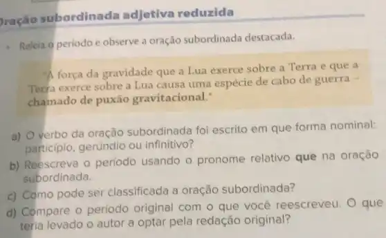 ração subordinada adjetiva reduzida
Releia o periodo e observe a oração subordinada destacada.
"A forca da gravidade que a Lua exerce sobre a Terra e que a
Terra exerce sobre a Lua causa uma espécie de cabo de guerra -
chamado de puxão gravitacional.'
a)
verbo da oração subordinada foi escrito em que forma nominal:
participio, gerúndio ou infinitivo?
b) Reescreva 0 período usando o pronome relativo que na oração
subordinada.
c) Como pode ser classificada a oração subordinada?
d) Compare 0 período original com o que você reescreveu. O que
teria levado o autor a optar pela redação original?