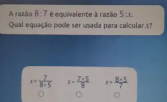 A razão 8:7 é equivalente à razão 5:x
Qual equação pode ser usada para calcular x?
x=(7)/(8times 5) x=(7times 5)/(8) x=(8times 5)/(7)