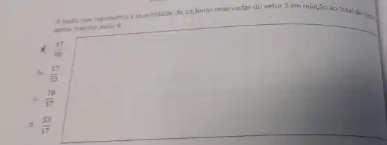 A razão que representa a
quantidade de cadeiras reservadas do setor 3 em relação ao total de cads.
desse mesmo setor é
x (17)/(70)
b. (17)/(53)
c. (70)/(17)
d. (53)/(17)