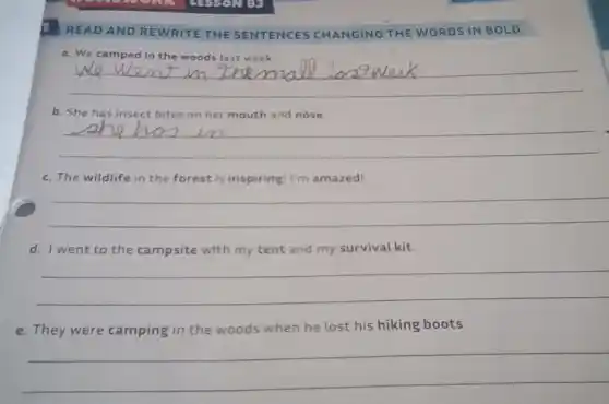 READ AND REWRITE THE SENTENCES CHANGING THE WORDS IN BOLD.
a. We camped in the woods last week.
__
b. She has insect bites on her mouth and nose
__
c. The wildlife in the forest is inspiring I'm amazed!
__
d. I went to the campsite with my tent and my survival kit.
__
e. They were camping in the woods when he lost his hiking boots.
__