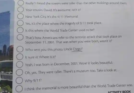 Really? I heard the towers were taller than the other buildings around them.
Your cousin , David. It's awesome,isn't it?
New York City.It's the 9/11 Memorial.
Yes, it's the place where the tragedy of 9/11 took place.
Is this where the World Trade Center used to be?
That's how Americans refer to the terrorist attack that took place on
September 11 , 2001. That was when you were born, wasn't it?
Who sent you this photo Uncle Diego?
It sure is!Where is it?
Yeah, I was born in December, 2001. Wow! It looks beautiful.
Oh,yes.They were taller.There's a museum too . Take a look at
__
Why 9/11
I think the memorial is more beautiful than the World Trade Center was.