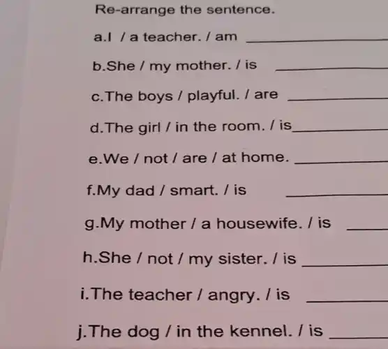 Re-arrange the sentence.
a.//a teacher. / am
__
b.She / my mother. / is
__
c.The boys /playful. / are
__
d. The girl / in the room./ is
__
e.We / not / are / at home.
__
f.My dad /smart. / is
__
g.My mother / a housewife . / is
__
h.She / not / my sister . I is
__
i.The teacher /angry. / is
__
j.The dog / in the kennel. / is
__