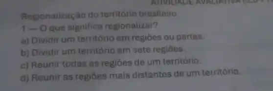 Regionalização do território brasileiro
1- O que significa regionalizar?
a) Dividir um território em regiōes ou partes.
b) Dividir um território em sete regiōes.
c) Reunir todas as regiōes de um território.
d) Reunir as regiōes mais distantes de um território.