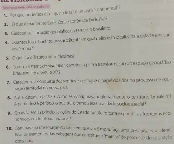 Resolva os exercicios no caderno.
1. Por que podemos dizer que o Brasil é um país "continental"?
2. Oqueémar territorial?E Zona Econômica Exclusiva?
3. Caracterize a posição geográfica do território brasileiro.
4. Quantos fusos horários possui o Brasil?Em qual deles está localizada a cidade em que
você mora?
5. Oque foi 0 Tratado de Tordesilhas?
6. Comoo sistema de plantation contribuiu para a transformação do espaço geográfico
brasileiro até 0 século XIX?
7. Caracterize a conquista dos sertoes e destaque o papel dos rios no processo de ocu-
pação territorial do nosso país.
8. Até a década de 1930, como se configurava regionalmente o território brasileiro?
A partir desse período, o que transformou essa realidade socioespacial?
9. Quais foram as principais ações do Estado brasileiro para expandir as fronteiras eCO^-
nômicas em território nacional?
10. Combase na observação do lugar em que você mora, faça uma pesquisa para identi-
ficar os elementos das paisagens que constituem "marcas" do processo de ocupação
desse lugar.