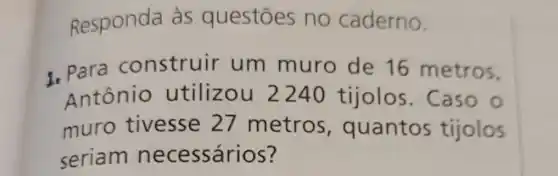 Responda às questōes no caderno.
1. Para construir um muro de 16 metros,
Antônio utilizou 2240 tijolos . Caso o
muro tivesse 27 metros , quantos tijolos
seriam necessários ?