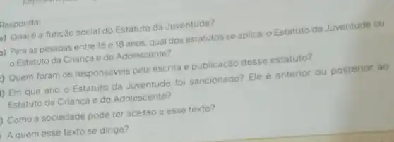 Responda:
Qualé a função social do Estatuto da Juventude?
)) Para as pessoas entre 15 e 18 anos qual dos estatutos se aplica:Estatuto da Juventude ou
Estatuto da Crianca e do Adolescente?
Quem foram os responsáveis pela escrita e publicação desse estatuto?
I) Em que ano o Estatuto da Juventude fo sancionado? Ele é anterior ou posterior ao
Estatuto da Criança e do Adolescente?
Como a sociedade pode ter acesso a esse texto?
A quem esse texto se dirige?