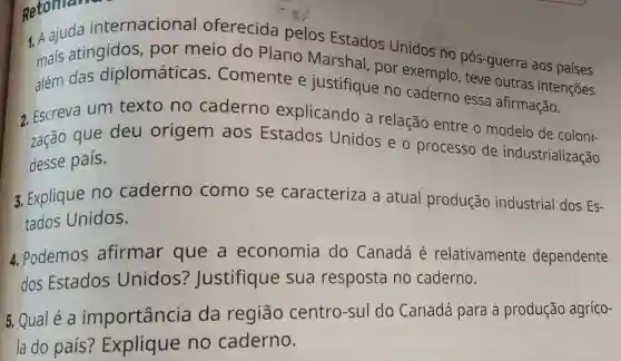 Retoman
1. A Estados Unidos no
mais atingidos , por meio do Plano Marshal , por exemplo pós-guerra aos países
além das diplomáticas . Comente e justifique no caderno essa afirmação.
2. Escreva um texto no caderno explicando a relação entre o modelo de coloni-
zação que deu origem aos Estados Unidos e o processo de industrialização
desse país.
3. Explique no caderno como se caracteriza a atual produção industrial dos Es-
tados Unidos.
4. Podemos afirmar que a economia do Canadá é relativamente dependente
dos Estados Unidos?Justifique sua resposta no caderno.
5. Qualé a importância da região centro-sul do Canadá para a produção agríco-
la do país?Explique no caderno.