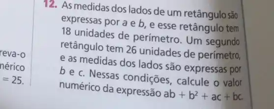 reva-o
nérico
=25
12. As medidas dos lados de um retângulo são
expressas por a e b, e esse tem
18 unidades de perímetro. Um segundo
retângulo tem 26 unidades de perímetro,
e as medidas dos lados são expressas por
b e c. Nessas condições , calcule o valor
numérico da expressão
ab+b^2+ac+bc