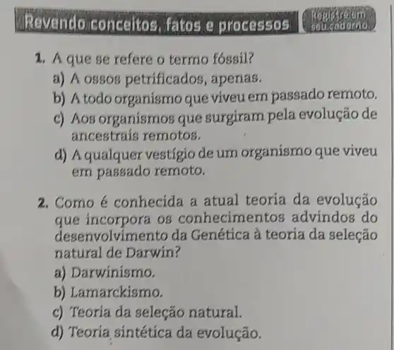 Revendo conceitos.fatos
1. A que se refere o termo fóssil?
a) A ossos petrificados ,apenas.
b) A todo organismo que viveuem passado remoto.
c) A08 organismo sque surgiram pela evolução de
ancestrais remotos.
d) Aqualquer vestigio de um organismo que viveu
em remoto.
2.Como é conhecida a atual teoria da evolução
que incorpora os conhecimentos advindos do
desenvolvimento da Genética à teoria da seleção
natural de Darwin?
a)Darwinismo.
b)Lamarckismo.
c) Teoria da seleção natural.
d) Teoria sintética da evolução.