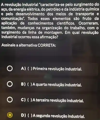 A revolução industrial "caracteriza-se pelo surgimento do
aço, da energia elétrica, do petróleo e da indústria química
e pelo desenvolvimento dos meios de transporte e
comunicação Todos esses elementos são fruto da
aplicação de conheciment os cientificos . Ocorreram,
também , mudanças na organização do trabalho, com o
surgimento da lìnha de montagem. Em qual revolução
industrial ocorreu essa afirmação?
Assinale a alternative CORRETA:
A) () Primeira revolução industrial.
B) ( ) Aquarta revolução.industrial.
C) ( ) A terceira revolução industrial.
D) ( )A segunda revolução industrial.