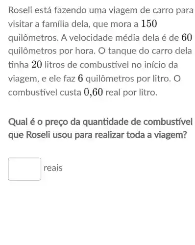 Roseli está fazendo uma viagem de carro para
visitar a familia dela, que mora a 150
quilômetros . A velocidade média dela é de 60
quilômetros por hora . O tanque do carro dela
tinha 20 litros de combustive I no início da
viagem, e ele faz 6 quilômetros por litro. O
combustivel custa 0,60 real por litro.
Qual é 0 preço da quantidade de combustivel
que Roseli usou para realizar toda a viagem?
square 
reais