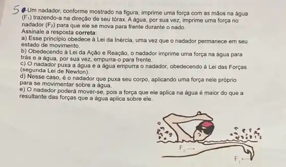 s
4-Um nadador, conforme mostrado na figura, imprime uma força com as mãos na água
(F_(1)) trazendo-a na direção de seu tórax. A água , por sua vez, imprime uma força no
nadador (F_(2)) para que ele se mova para frente durante o nado.
Assinale a resposta correta:
a) Esse princípio obedece à Lei da Inércia , uma vez que o nadador permanece em seu
estado de movimento.
b) Obedecendo à Lei da Ação e Reação , o nadador imprime uma força na água para
trás e a água, por sua vez, empurra-o para frente.
c) O nadador puxa a água e a água empurra o nadador, obedecendo a Lei das Forças
(segunda Lei de Newton).
d) Nesse caso, é o nadador que puxa seu corpo aplicando uma força nele próprio
para se movimentar sobre a água.
e) O nadador poderá mover-se, pois a força que ele aplica na água é maior do que a
resultante das forças que a água aplica sobre ele.