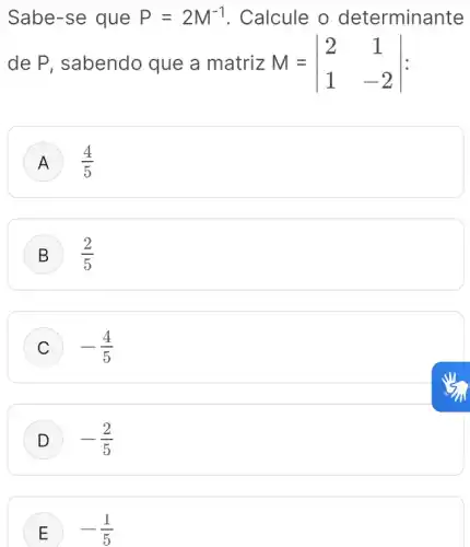 Sabe-se que P=2M^-1 . Calcule o determinante
de P, sabendo que a matriz M=vert } 2&1 1&-2 vert 
A (4)/(5)
B (2)/(5)
C -(4)/(5)
-(2)/(5)
E -(1)/(5)