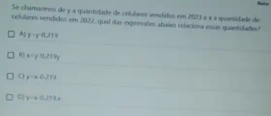 Se chamarmos de ya quantidade de celulares vendidos em 2023 ex a quantidade de
celulares vendidos em 2022 qual das expressóes abaico relaciona essas quantidades?
A) y=y-0,219
B) x=y-0,219y
y=x-0,219
D) y=x-0.219x
Note