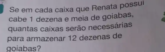 Se em cada caixa que Renata possui
cabe 1 dezena e meia de goiabas,
quantas caixas serão necessárias
para armazenar 12 dezenas de
goiabas?