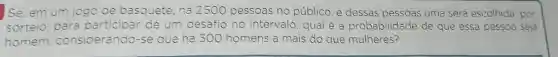 Se, em um jogo de basquete, há 250C pessoas no público e dessas pessoas uma será escolhida, por
sorteio, para participar de um desafio no intervalo , qual é a probabilidade de que essa pessoa seja
homem considerando-se que há 300 homens a mais do que mulheres?