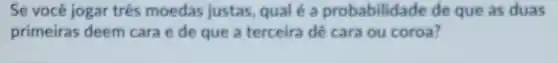 Se você jogar três moedas justas, qual é a probabilidade de que as duas
primeiras deem cara e de que a terceira dê cara ou coroa?