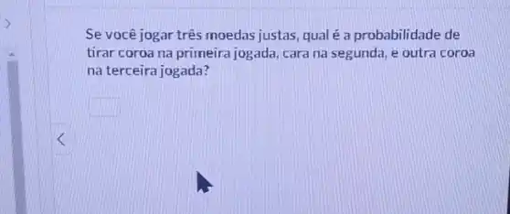 Se você jogar três moedas justas, qual é a probabilidade de
tirar coroa na primeira jogada, cara na segunda , e outra coroa
na terceira jogada?
square