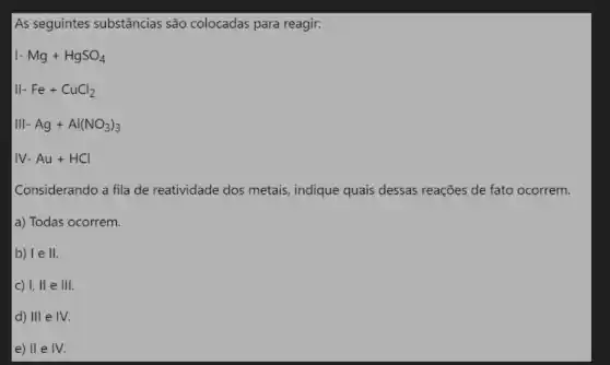 As seguintes substâncias são colocadas para reagir:
I-Mg+HgSO_(4)
II-Fe+CuCl_(2)
III-Ag+Al(NO_(3))_(3)
IV-Au+HCl
Considerando a fila de reatividade dos metais , indique quais dessas reações de fato ocorrem.
a) Todas ocorrem.
b) I e II
c) 1,11 e 111.
d) III e IV.
e) II e IV.