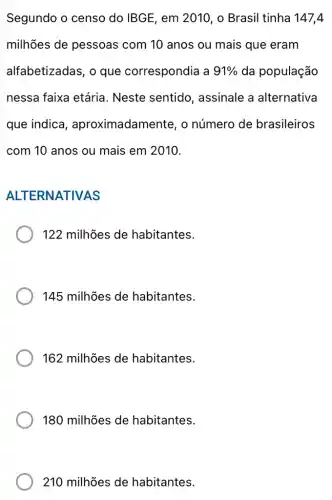 Segundo o censo do IBGE, em 2010 , o Brasil tinha 147,4
milhões de pessoas com 10 anos ou mais que eram
alfabetizadas, o que correspondia a 91%  da população
nessa faixa etária . Neste sentido , assinale a alternativa
que indica , aproximadamente , o número de brasileiros
com 10 anos ou mais em 2010.
ALTERNATIVAS
122 milhões de habitantes.
145 milhões de habitantes.
162 milhões de habitantes.
180 milhões de habitantes.
210 milhões de habitantes.