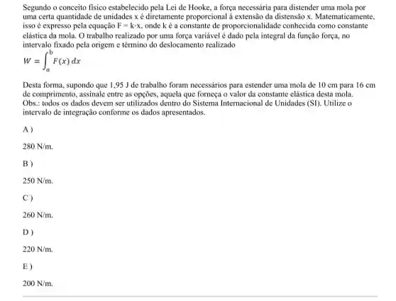 Segundo o conceito fisico estabelecido pela Lei de Hooke, a força necessária para distender uma mola por
uma certa quantidade de unidades x é diretamente proporcional à extensão da distensão x . Matematicamente.
isso é expresso pela equação F=kcdot x onde ké a constante de proporcionalidade conhecida como constante
elástica da mola. O trabalho realizado por uma força variável é dado pela integral da função força, no
intervalo fixado pela origem e término do deslocamento realizado
W=int _(a)^bF(x)dx
Desta forma, supondo que 1,95 J de trabalho foram necessários para estender uma mola de 10 cm para 16 cm
de comprimento, assinale entre as opções, aquela que forneça o valor da constante elástica desta mola.
Obs.: todos os dados devem ser utilizados dentro do Sistema Internacional de Unidades (SI) Utilize o
intervalo de integração conforme os dados apresentados.
A)
280N/m
B)
250N/m
C)
260N/m
D)
220N/m
E)
200N/m