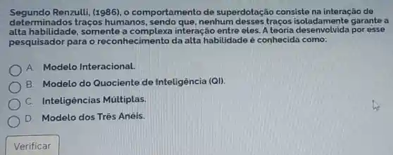 Segundo Renzulli, (1986), o comportamento de superdotação consiste na interação de
determinados traços humanos, sendo que, nenhum desses traços isoladamente garante a
alta habilidade,somente a complexa interação entre eles. A teoria por esse
pesquisador para o reconhecimentc da alta habilidade é conhecida como:
A. Modelo Interacional.
B. Modelo do Quociente de Inteligência (QI).
C. Inteligências Múltiplas.
D. Modelo dos Três Anéis.
Verificar