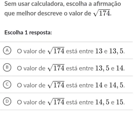 Sem usar calculadora , escolha a afirmação
que melhor descreve o valor de sqrt (174)
Escolha 1 resposta:
A valor de sqrt (174) está entre 13 e 13 , 5.
B ) valor de sqrt (174) está entre 13,5 e 14.
C valor de sqrt (174) está entre 14 e 14, 5.
D O valor de sqrt (174) está entre 14, 5 e 15. (D)