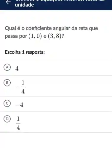 sens
unidade
Qual é o coeficiente angular da reta que
passa por (1,0) e (3,8) 3
Escolha 1 resposta:
A 4
B
-(1)/(4)
C -4
D
(1)/(4)