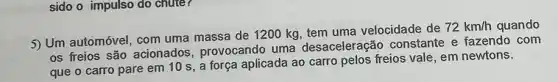 sido o impulso do chute?
5) Um automóvel, com uma massa de 1200 kg, tem uma velocidade de
72km/h quando
os freios são acionados , provocando uma desaceleração constante e fazendo com
que o carro pare em 10 s, a força aplicada ao carro pelos freios vale, em newtons.